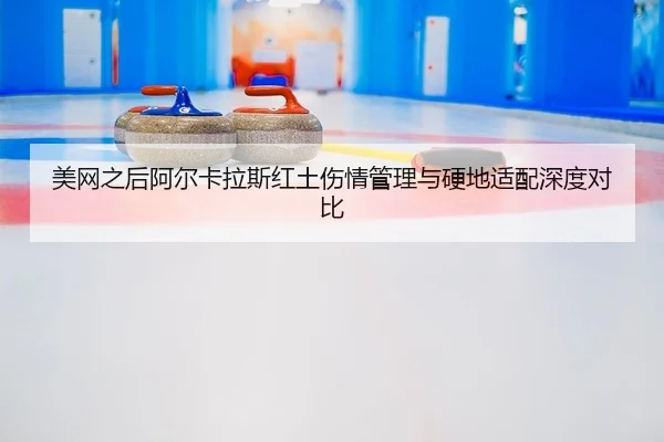 美网之后阿尔卡拉斯红土伤情管理与硬地适配深度对比